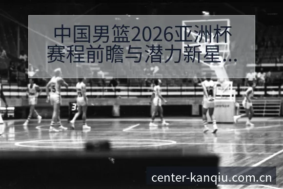 中国男篮2026亚洲杯赛程前瞻与潜力新星对阵观察:排名变 - 体育直播
